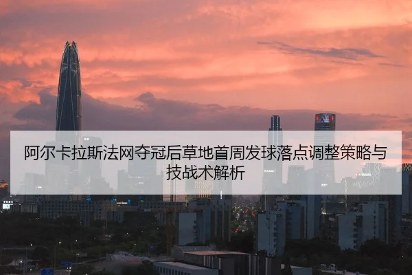 阿尔卡拉斯法网夺冠后草地首周发球落点调整策略与技战术解析